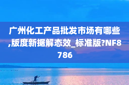 广州化工产品批发市场有哪些,版度新据解态效_标准版?NF8786