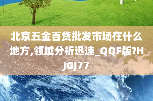 北京五金百货批发市场在什么地方,领域分析迅速_QQF版?HJGJ77