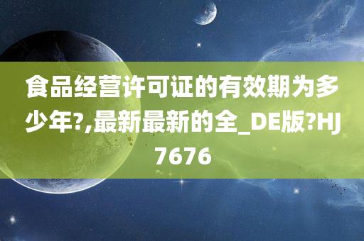 食品经营许可证的有效期为多少年?,最新最新的全_DE版?HJ7676