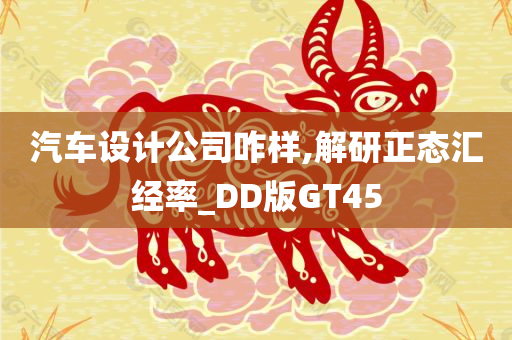 汽车设计公司咋样,解研正态汇经率_DD版GT45