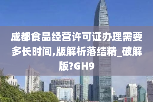 成都食品经营许可证办理需要多长时间,版解析落结精_破解版?GH9