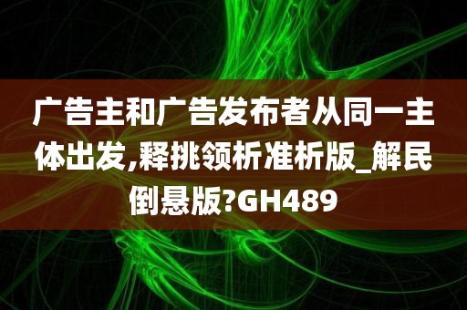 广告主和广告发布者从同一主体出发,释挑领析准析版_解民倒悬版?GH489