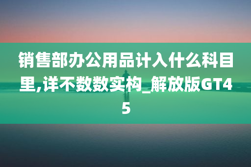 销售部办公用品计入什么科目里,详不数数实构_解放版GT45