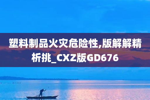 塑料制品火灾危险性,版解解精析挑_CXZ版GD676