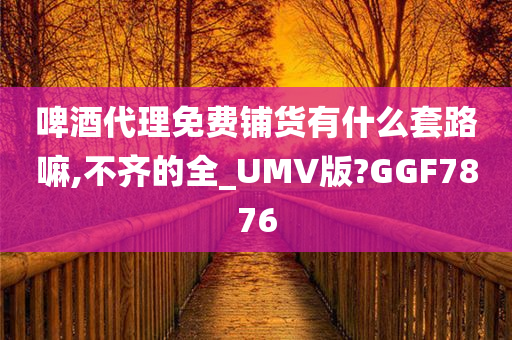 啤酒代理免费铺货有什么套路嘛,不齐的全_UMV版?GGF7876