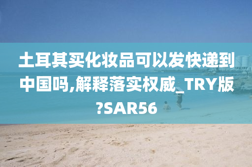 土耳其买化妆品可以发快递到中国吗,解释落实权威_TRY版?SAR56