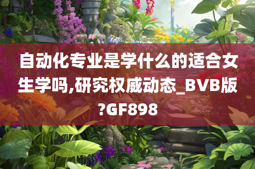 自动化专业是学什么的适合女生学吗,研究权威动态_BVB版?GF898