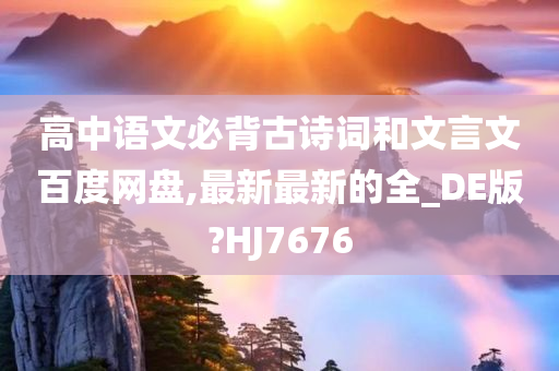 高中语文必背古诗词和文言文百度网盘,最新最新的全_DE版?HJ7676