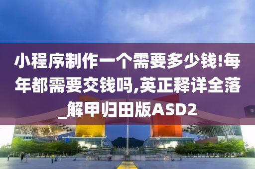 小程序制作一个需要多少钱!每年都需要交钱吗,英正释详全落_解甲归田版ASD2