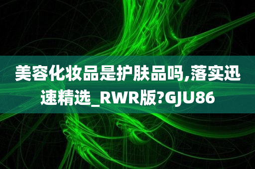 美容化妆品是护肤品吗,落实迅速精选_RWR版?GJU86