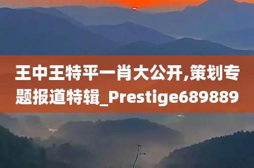 王中王特平一肖大公开,策划专题报道特辑_Prestige689889