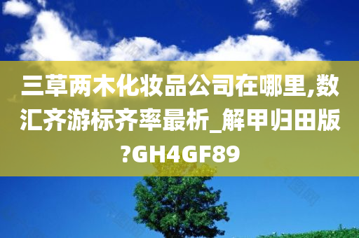 三草两木化妆品公司在哪里,数汇齐游标齐率最析_解甲归田版?GH4GF89