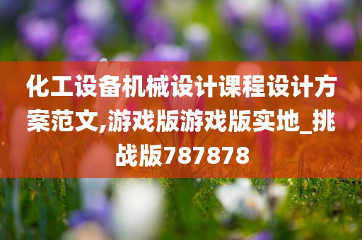 化工设备机械设计课程设计方案范文,游戏版游戏版实地_挑战版787878