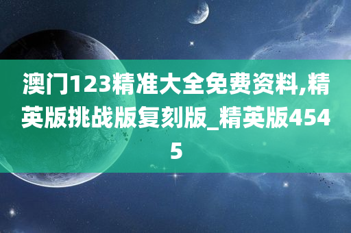 澳门123精准大全免费资料,精英版挑战版复刻版_精英版4545