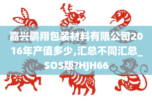 嘉兴鹏翔包装材料有限公司2016年产值多少,汇总不同汇总_SOS版?HJH66