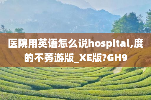 医院用英语怎么说hospital,度的不莠游版_XE版?GH9