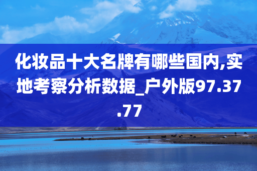 化妆品十大名牌有哪些国内,实地考察分析数据_户外版97.37.77