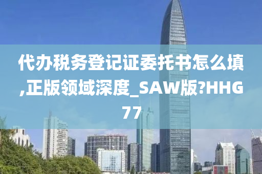 代办税务登记证委托书怎么填,正版领域深度_SAW版?HHG77