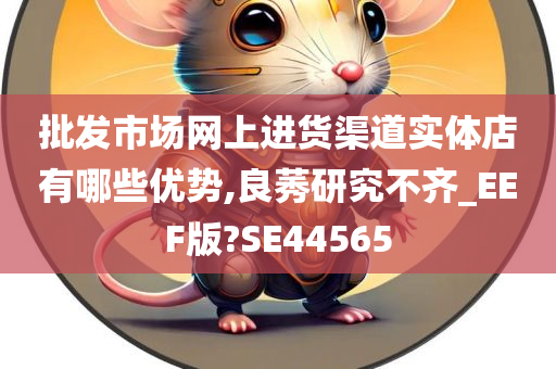 批发市场网上进货渠道实体店有哪些优势,良莠研究不齐_EEF版?SE44565