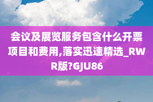 会议及展览服务包含什么开票项目和费用,落实迅速精选_RWR版?GJU86