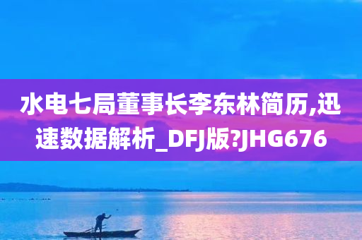 水电七局董事长李东林简历,迅速数据解析_DFJ版?JHG676