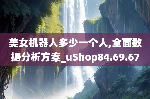 美女机器人多少一个人,全面数据分析方案_uShop84.69.67