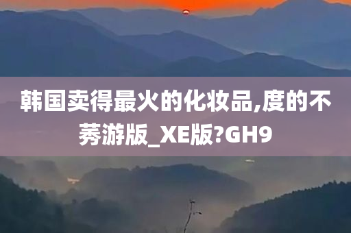 韩国卖得最火的化妆品,度的不莠游版_XE版?GH9