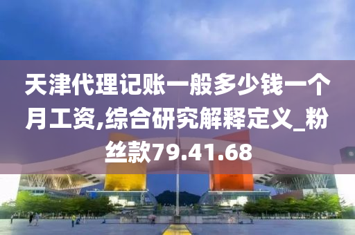 天津代理记账一般多少钱一个月工资,综合研究解释定义_粉丝款79.41.68