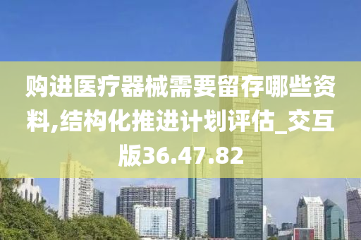 购进医疗器械需要留存哪些资料,结构化推进计划评估_交互版36.47.82