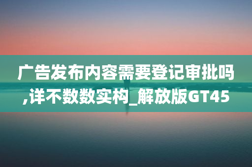 广告发布内容需要登记审批吗,详不数数实构_解放版GT45