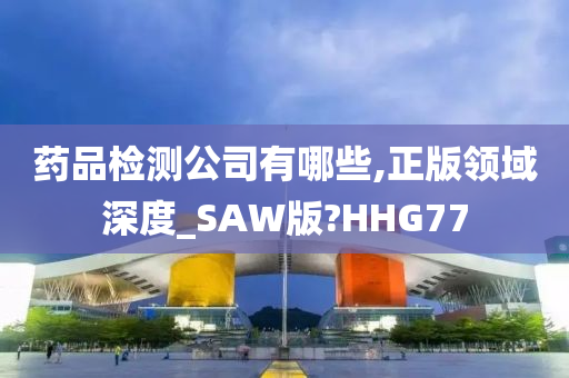 药品检测公司有哪些,正版领域深度_SAW版?HHG77