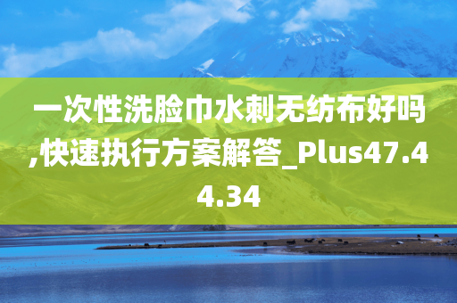 一次性洗脸巾水刺无纺布好吗,快速执行方案解答_Plus47.44.34