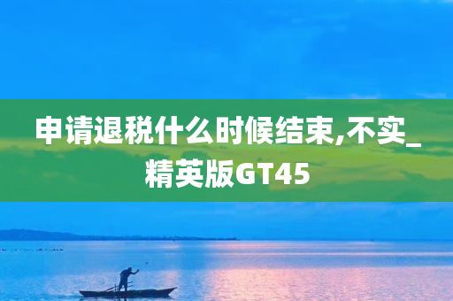 申请退税什么时候结束,不实_精英版GT45