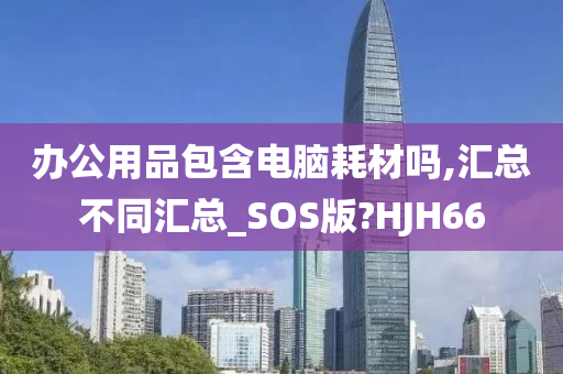 办公用品包含电脑耗材吗,汇总不同汇总_SOS版?HJH66