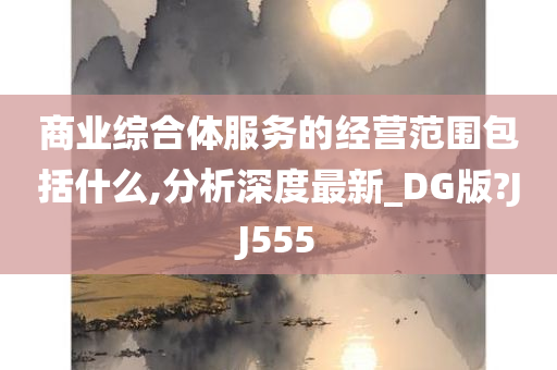 商业综合体服务的经营范围包括什么,分析深度最新_DG版?JJ555