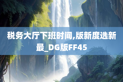 税务大厅下班时间,版新度选新最_DG版FF45