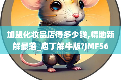 加盟化妆品店得多少钱,精地新解最落_庖丁解牛版?JMF56