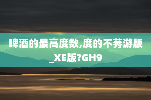 啤酒的最高度数,度的不莠游版_XE版?GH9