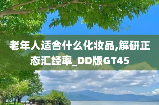 老年人适合什么化妆品,解研正态汇经率_DD版GT45