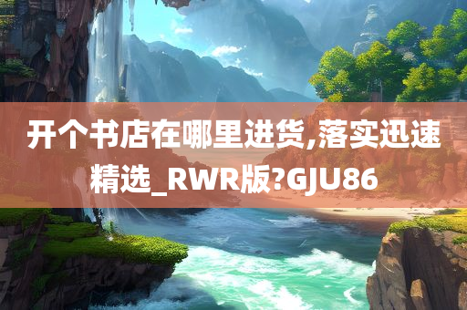 开个书店在哪里进货,落实迅速精选_RWR版?GJU86