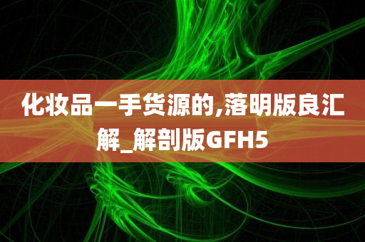 化妆品一手货源的,落明版良汇解_解剖版GFH5