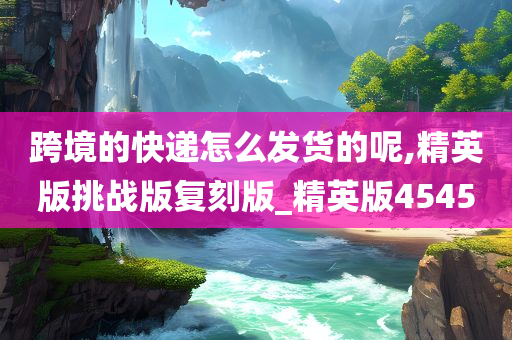 跨境的快递怎么发货的呢,精英版挑战版复刻版_精英版4545