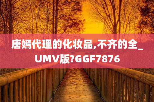 唐嫣代理的化妆品,不齐的全_UMV版?GGF7876