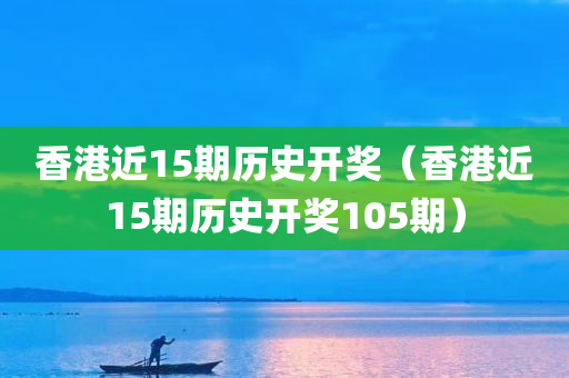 香港近15期历史开奖（香港近15期历史开奖105期）