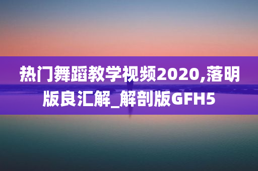 热门舞蹈教学视频2020,落明版良汇解_解剖版GFH5