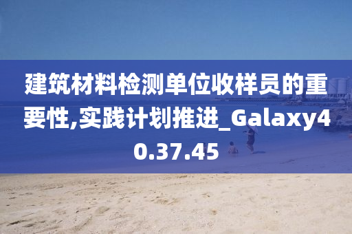 建筑材料检测单位收样员的重要性,实践计划推进_Galaxy40.37.45