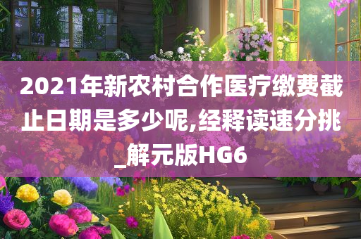 2021年新农村合作医疗缴费截止日期是多少呢,经释读速分挑_解元版HG6