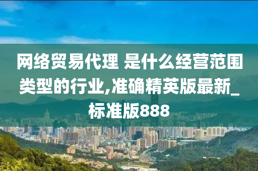 网络贸易代理 是什么经营范围类型的行业,准确精英版最新_标准版888