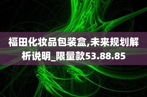 福田化妆品包装盒,未来规划解析说明_限量款53.88.85