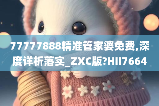 77777888精准管家婆免费,深度详析落实_ZXC版?HII7664